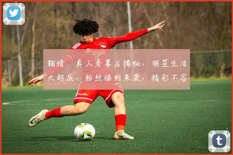 鞠婧祎真人秀幕后揭秘，明星生活大起底，粉丝福利来袭，精彩不容错过，三重惊喜等你来